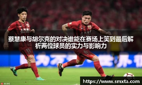 蔡慧康与胡尔克的对决谁能在赛场上笑到最后解析两位球员的实力与影响力